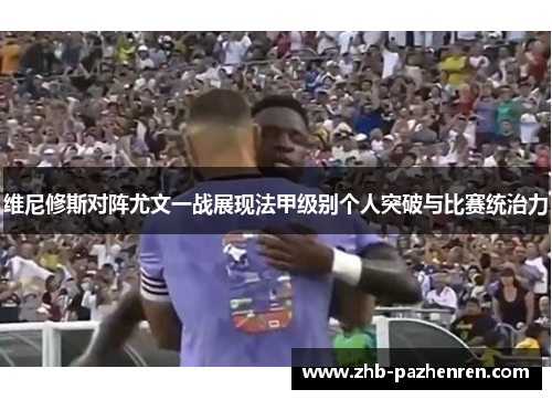 维尼修斯对阵尤文一战展现法甲级别个人突破与比赛统治力