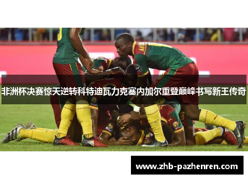 非洲杯决赛惊天逆转科特迪瓦力克塞内加尔重登巅峰书写新王传奇